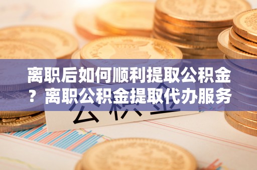 金城离职后如何顺利提取公积金？离职公积金提取代办服务帮你搞定！