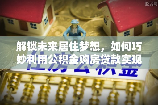 金城解锁未来居住梦想，如何巧妙利用公积金购房贷款实现房产投资