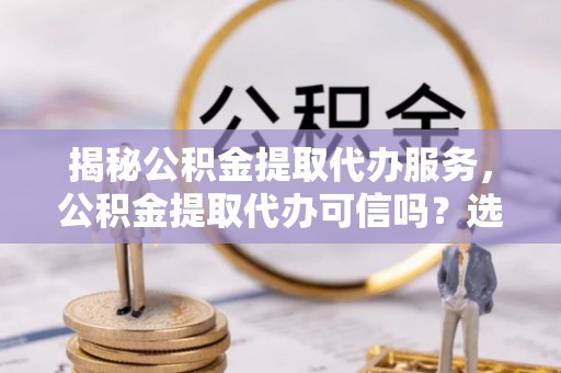 金城揭秘公积金提取代办服务，公积金提取代办可信吗？选择前你需要知道的真相