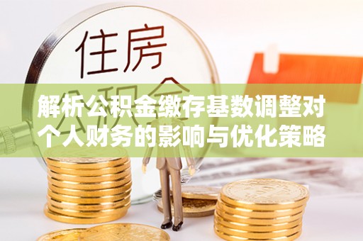 金城解析公积金缴存基数调整对个人财务的影响与优化策略