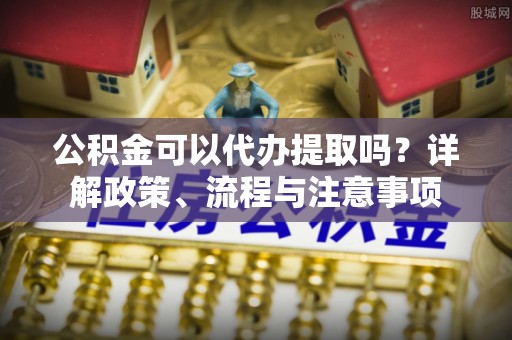 金城公积金可以代办提取吗？详解政策、流程与注意事项