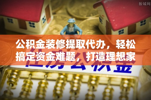 金城公积金装修提取代办，轻松搞定资金难题，打造理想家居