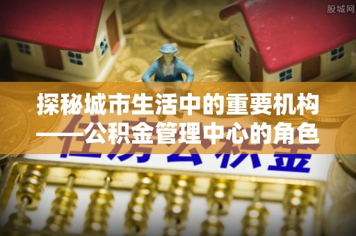 金城探秘城市生活中的重要机构——公积金管理中心的角色与意义