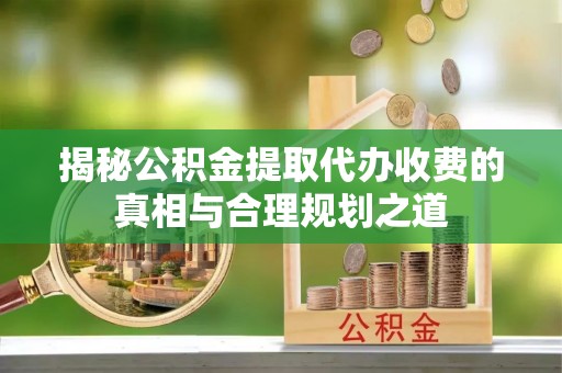 金城揭秘公积金提取代办收费的真相与合理规划之道