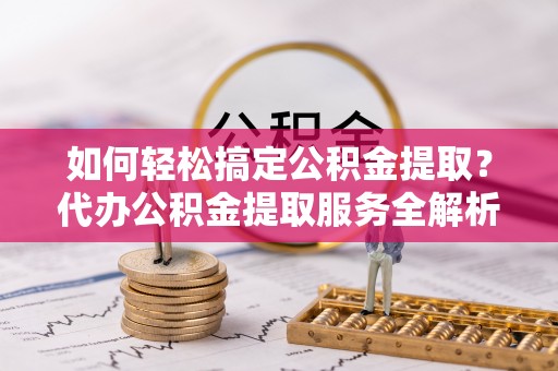 金城如何轻松搞定公积金提取？代办公积金提取服务全解析