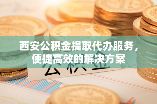 金城西安公积金提取代办服务，便捷高效的解决方案