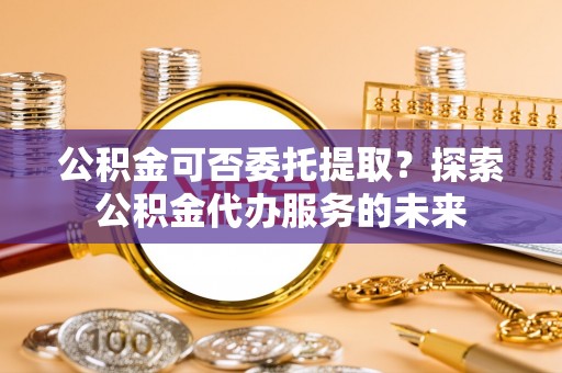 金城公积金可否委托提取？探索公积金代办服务的未来