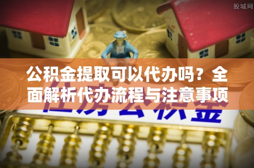 金城公积金提取可以代办吗？全面解析代办流程与注意事项